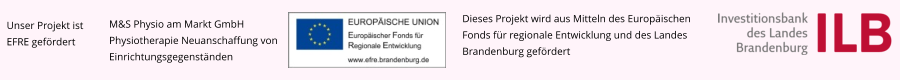 Unser Projekt ist EFRE gefördert M&S Physio am Markt GmbH Physiotherapie Neuanschaffung von Einrichtungsgegenständen Dieses Projekt wird aus Mitteln des Europäischen Fonds für regionale Entwicklung und des Landes Brandenburg gefördert