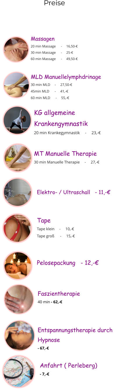 Preise  Massagen 20 min Massage      -     16,50-€ 30 min Massage      -     25-€ 60 min Massage      -     49,50-€  MLD Manuellelymphdrinage 30 min MLD     -     27,50-€ 45min MLD      -     41,-€ 60 min MLD      -     55,-€  KG allgemeine  Krankengymnastik 20 min Krankegymnastik     -     23,-€  MT Manuelle Therapie 30 min Manuelle Therapie     -     27,-€  Elektro- / Ultraschall   - 11,-€  Tape Tape klein     -     10,-€ Tape groß      -     15,-€  Pelosepackung   - 12,-€  Faszientherapie  40 min - 62,-€  Entspannungstherapie durch Hypnose   - 67,-€  Anfahrt ( Perleberg)   - 7,-€